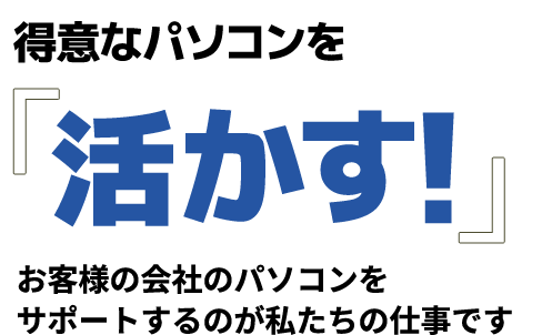 得意なパソコンを「活かす!」お客様の会社のパソコンをサポートするのが私たちの仕事です